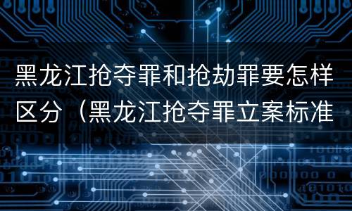 黑龙江抢夺罪和抢劫罪要怎样区分（黑龙江抢夺罪立案标准）