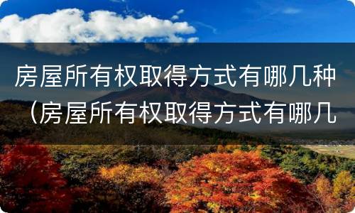 房屋所有权取得方式有哪几种（房屋所有权取得方式有哪几种形式）