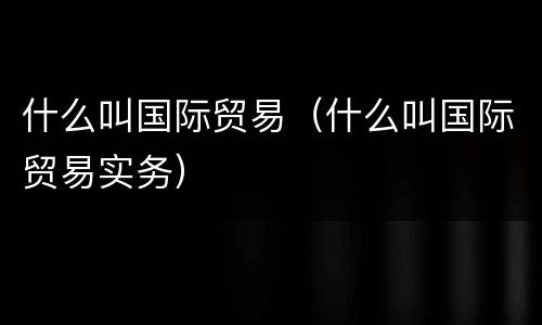 什么叫国际贸易（什么叫国际贸易实务）