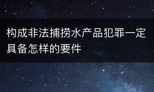 构成非法捕捞水产品犯罪一定具备怎样的要件