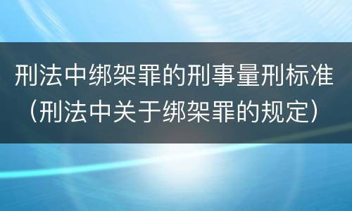 刑法中绑架罪的刑事量刑标准（刑法中关于绑架罪的规定）