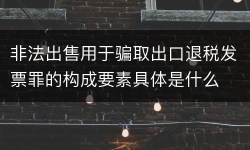 非法出售用于骗取出口退税发票罪的构成要素具体是什么