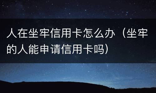 人在坐牢信用卡怎么办（坐牢的人能申请信用卡吗）