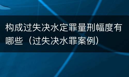 构成过失决水定罪量刑幅度有哪些（过失决水罪案例）
