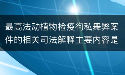 最高法动植物检疫徇私舞弊案件的相关司法解释主要内容是什么