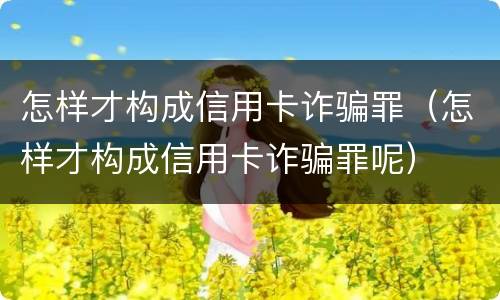 怎样才构成信用卡诈骗罪(怎样才构成信用卡诈骗罪呢)