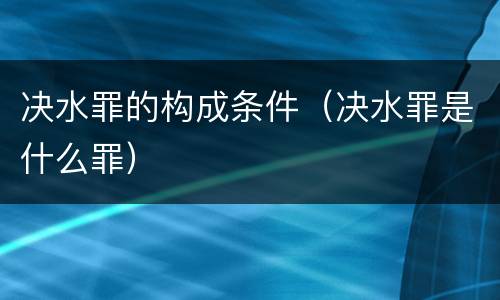 决水罪的构成条件（决水罪是什么罪）