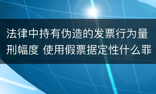 法律中持有伪造的发票行为量刑幅度 使用假票据定性什么罪