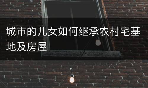 城市的儿女如何继承农村宅基地及房屋