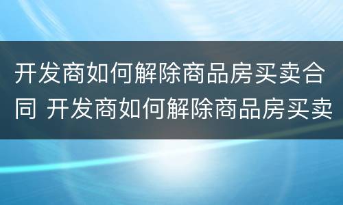开发商如何解除商品房买卖合同 开发商如何解除商品房买卖合同协议