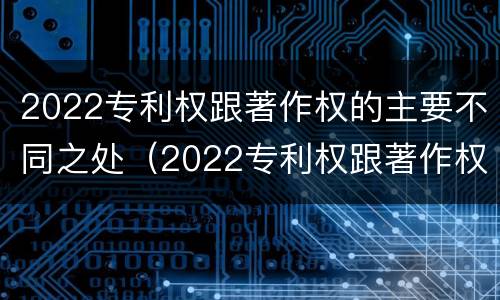 2022专利权跟著作权的主要不同之处（2022专利权跟著作权的主要不同之处在于）