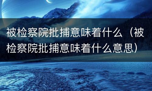 被检察院批捕意味着什么（被检察院批捕意味着什么意思）