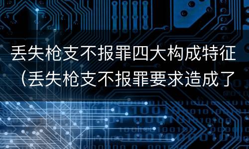 丢失枪支不报罪四大构成特征（丢失枪支不报罪要求造成了严重后果的才构成犯罪）