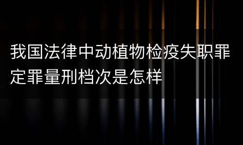 我国法律中动植物检疫失职罪定罪量刑档次是怎样