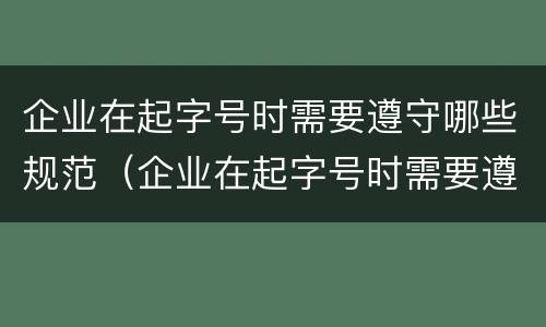 企业在起字号时需要遵守哪些规范（企业在起字号时需要遵守哪些规范和要求）