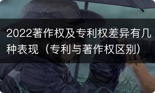 2022著作权及专利权差异有几种表现（专利与著作权区别）