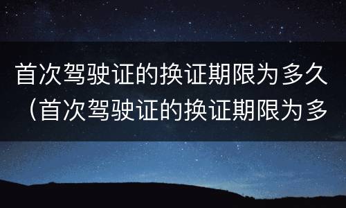 首次驾驶证的换证期限为多久（首次驾驶证的换证期限为多久啊）