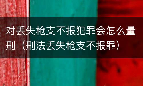 对丢失枪支不报犯罪会怎么量刑（刑法丢失枪支不报罪）