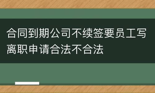 合同到期公司不续签要员工写离职申请合法不合法