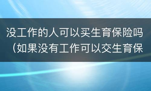 没工作的人可以买生育保险吗(如果没有工作可以交生育保险嘛)