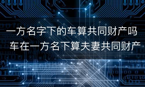 一方名字下的车算共同财产吗 车在一方名下算夫妻共同财产吗?