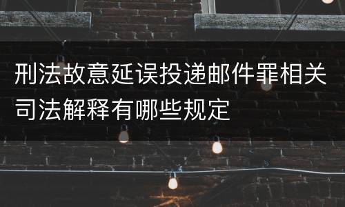 刑法故意延误投递邮件罪相关司法解释有哪些规定
