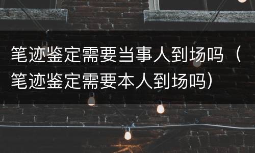 笔迹鉴定需要当事人到场吗（笔迹鉴定需要本人到场吗）