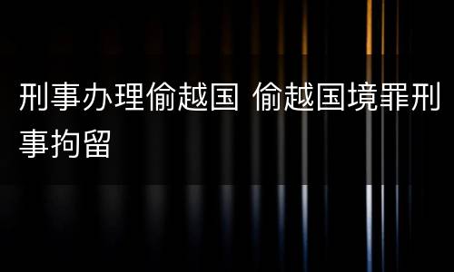 刑事办理偷越国 偷越国境罪刑事拘留