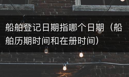 船舶登记日期指哪个日期（船舶历期时间和在册时间）