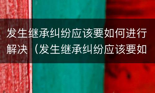 发生继承纠纷应该要如何进行解决（发生继承纠纷应该要如何进行解决呢）