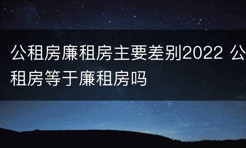 公租房廉租房主要差别2022 公租房等于廉租房吗