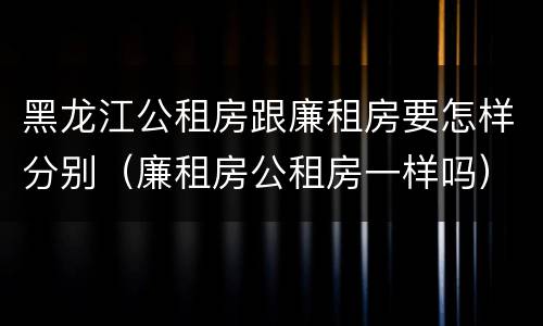 黑龙江公租房跟廉租房要怎样分别(廉租房公租房一样吗)