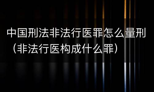 中国刑法非法行医罪怎么量刑（非法行医构成什么罪）