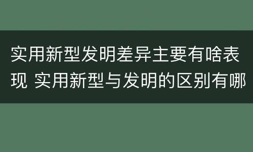 实用新型发明差异主要有啥表现 实用新型与发明的区别有哪些