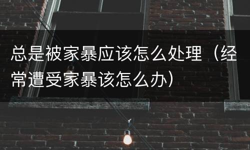 总是被家暴应该怎么处理（经常遭受家暴该怎么办）
