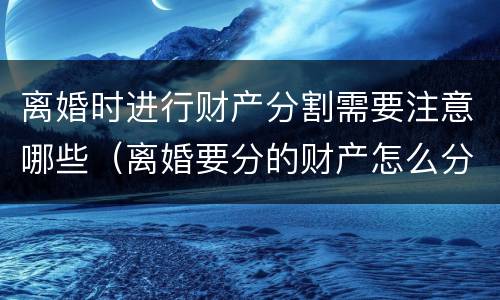 离婚时进行财产分割需要注意哪些（离婚要分的财产怎么分）