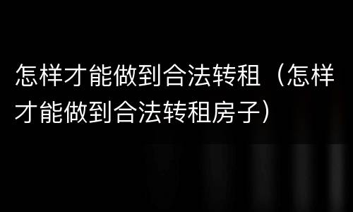 怎样才能做到合法转租（怎样才能做到合法转租房子）