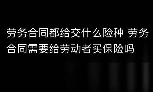 劳务合同都给交什么险种 劳务合同需要给劳动者买保险吗
