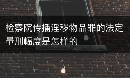 检察院传播淫秽物品罪的法定量刑幅度是怎样的