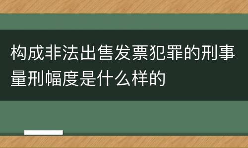 构成非法出售发票犯罪的刑事量刑幅度是什么样的