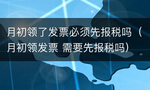 月初领了发票必须先报税吗（月初领发票 需要先报税吗）