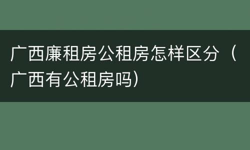 广西廉租房公租房怎样区分（广西有公租房吗）