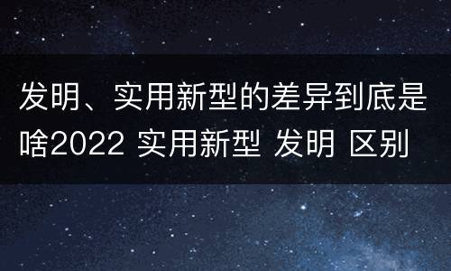 发明、实用新型的差异到底是啥2022 实用新型 发明 区别
