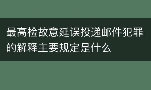 最高检故意延误投递邮件犯罪的解释主要规定是什么