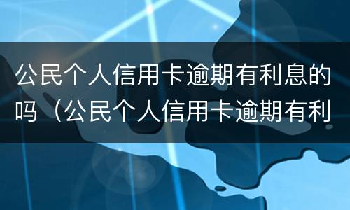 公民个人信用卡逾期有利息的吗（公民个人信用卡逾期有利息的吗怎么处理）