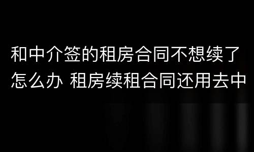 和中介签的租房合同不想续了怎么办 租房续租合同还用去中介签吗