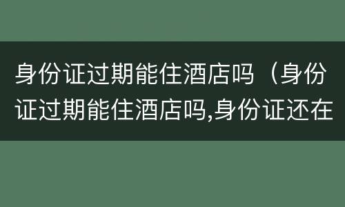身份证过期能住酒店吗（身份证过期能住酒店吗,身份证还在）