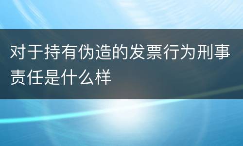 对于持有伪造的发票行为刑事责任是什么样