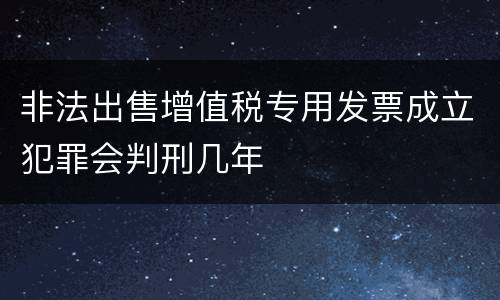非法出售增值税专用发票成立犯罪会判刑几年