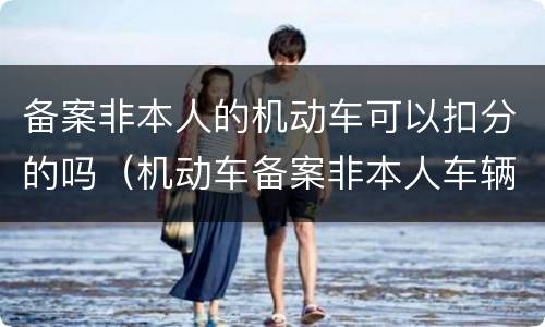 备案非本人的机动车可以扣分的吗（机动车备案非本人车辆可以扣分吗）